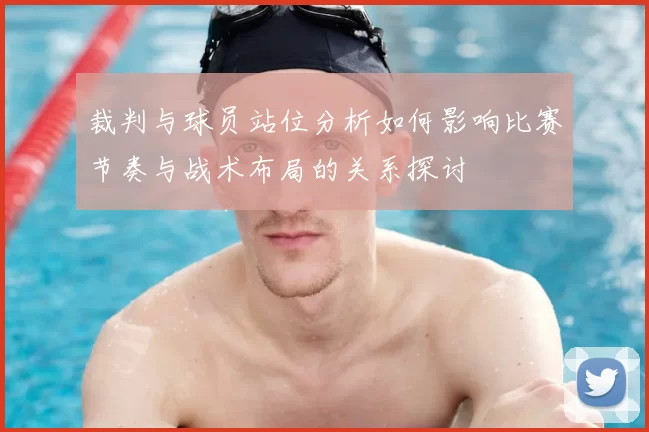 裁判与球员站位分析如何影响比赛节奏与战术布局的关系探讨
