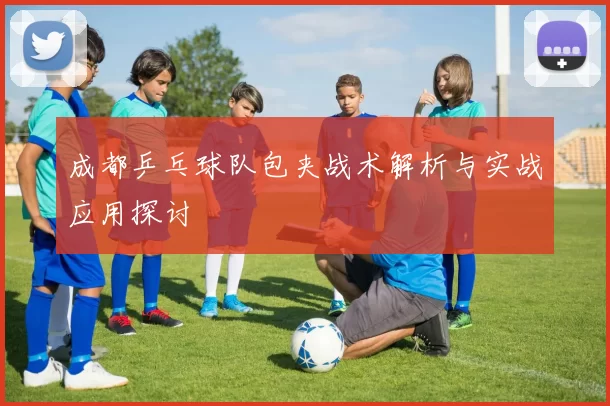 成都乒乓球队包夹战术解析与实战应用探讨