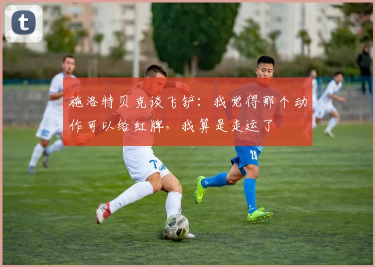 施洛特贝克谈飞铲：我觉得那个动作可以给红牌，我算是走运了
