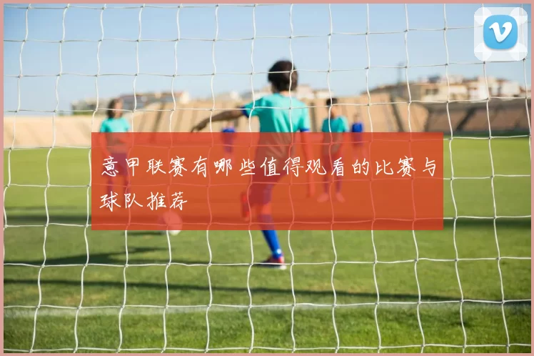 意甲联赛有哪些值得观看的比赛与球队推荐