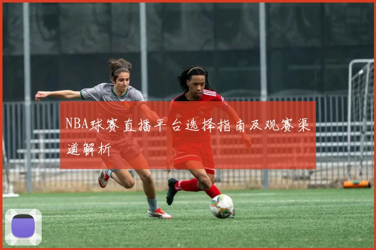 NBA球赛直播平台选择指南及观赛渠道解析