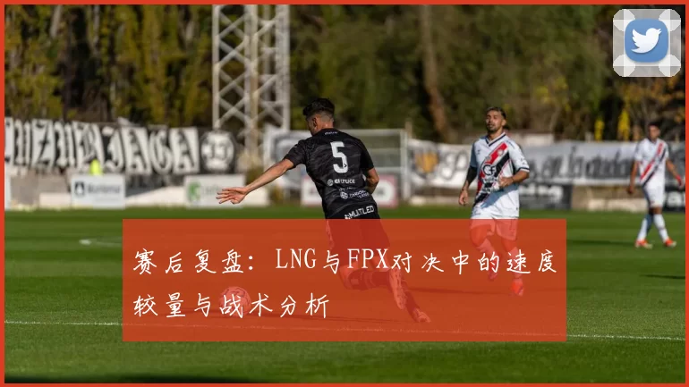 赛后复盘：LNG与FPX对决中的速度较量与战术分析