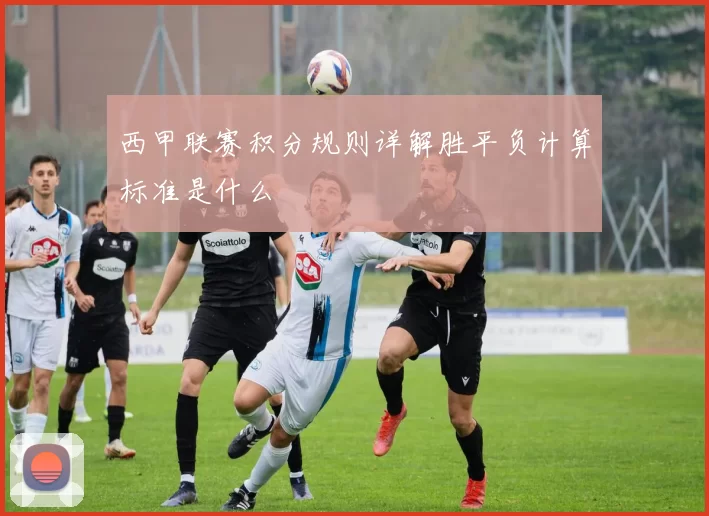 西甲联赛积分规则详解胜平负计算标准是什么