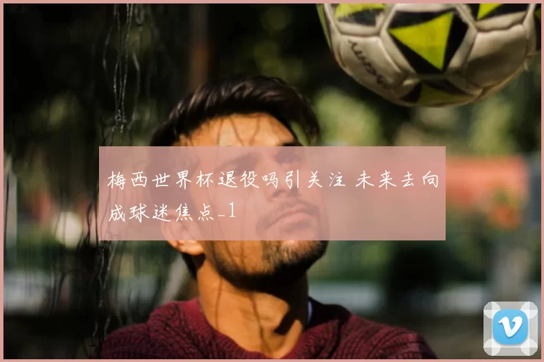 梅西世界杯退役吗引关注 未来去向成球迷焦点_1