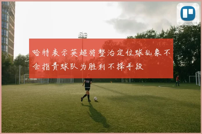 哈特表示英超将整治定位球乱象不会指责球队为胜利不择手段