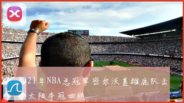 2021年NBA总冠军密尔沃基雄鹿队击败太阳夺冠回顾