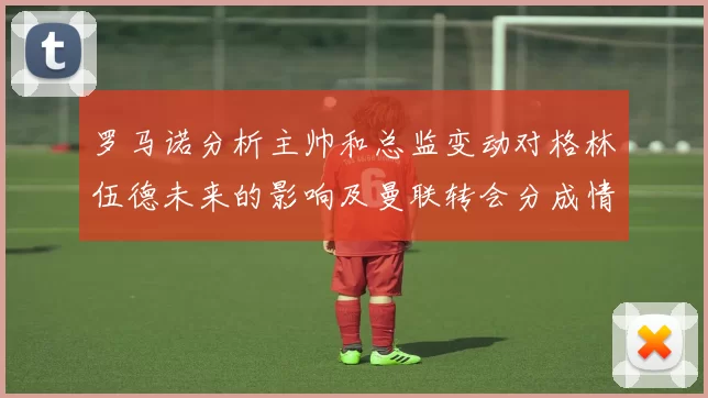 罗马诺分析主帅和总监变动对格林伍德未来的影响及曼联转会分成情况
