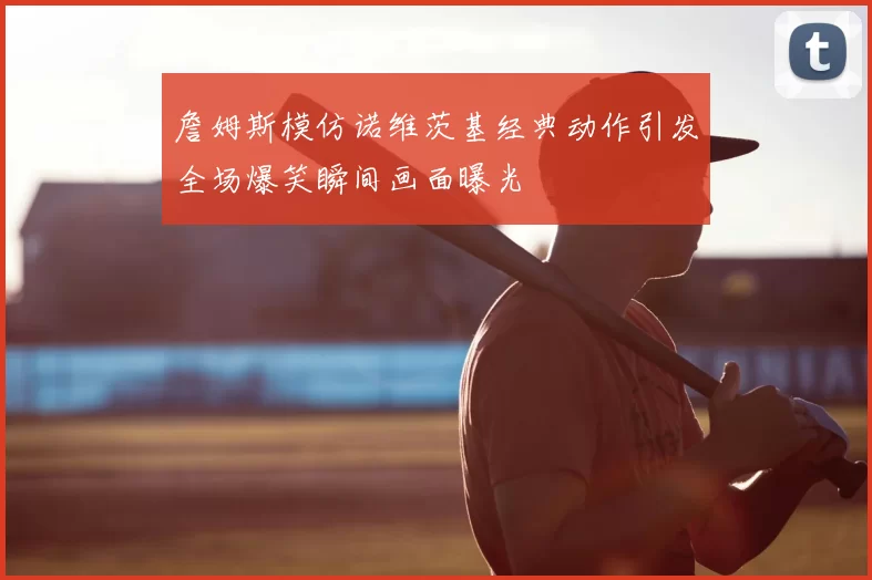 詹姆斯模仿诺维茨基经典动作引发全场爆笑瞬间画面曝光