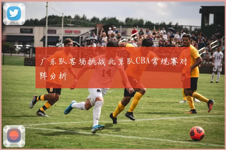 广东队客场挑战北京队CBA常规赛对阵分析