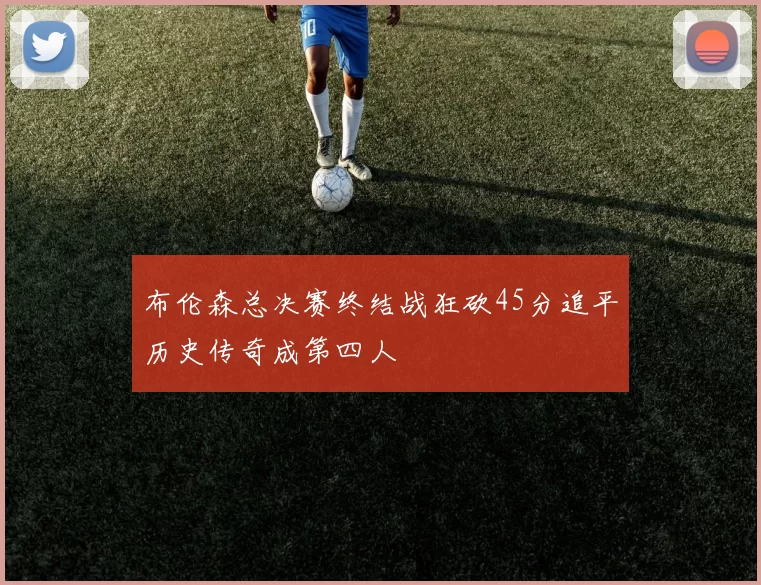布伦森总决赛终结战狂砍45分追平历史传奇成第四人