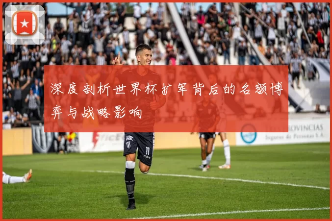 深度剖析世界杯扩军背后的名额博弈与战略影响