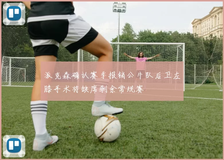 派克森确认赛季报销公牛队后卫左膝手术将缺席剩余常规赛