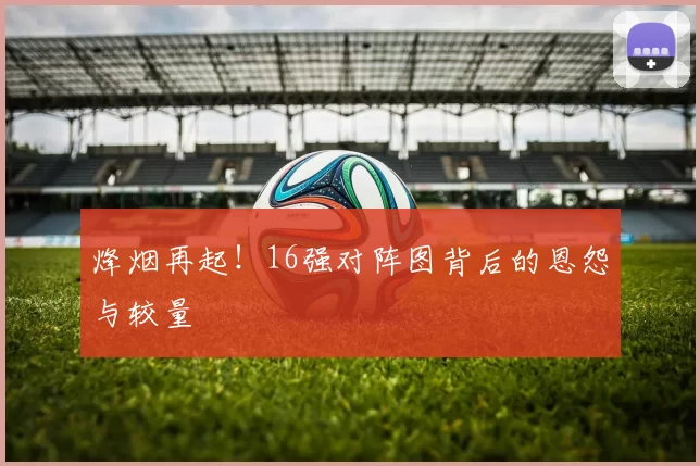 烽烟再起!16强对阵图背后的恩怨与较量