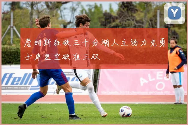 詹姆斯狂砍三十分湖人主场力克勇士库里空砍准三双