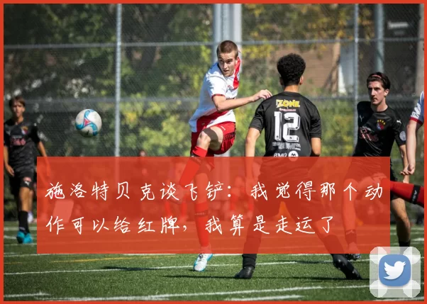 施洛特贝克谈飞铲:我觉得那个动作可以给红牌,我算是走运了