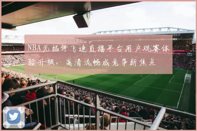 NBA无插件飞速直播平台用户观赛体验升级，高清流畅成竞争新焦点
