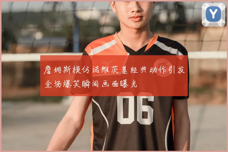 詹姆斯模仿诺维茨基经典动作引发全场爆笑瞬间画面曝光