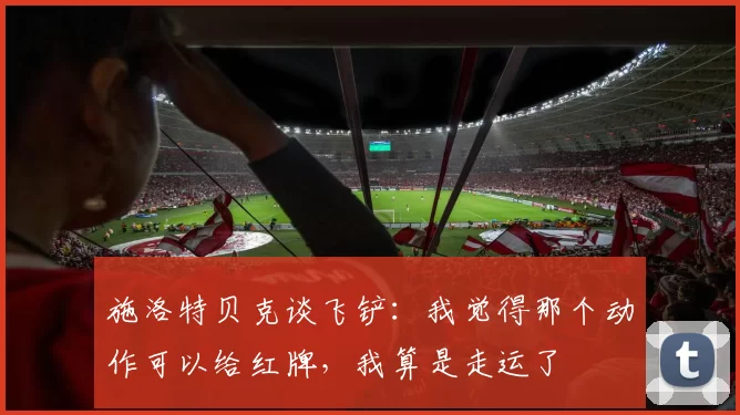 施洛特贝克谈飞铲：我觉得那个动作可以给红牌，我算是走运了