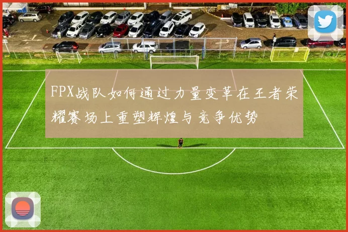 FPX战队如何通过力量变革在王者荣耀赛场上重塑辉煌与竞争优势
