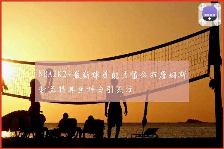 NBA2K24最新球员能力值公布詹姆斯杜兰特库里评分引关注