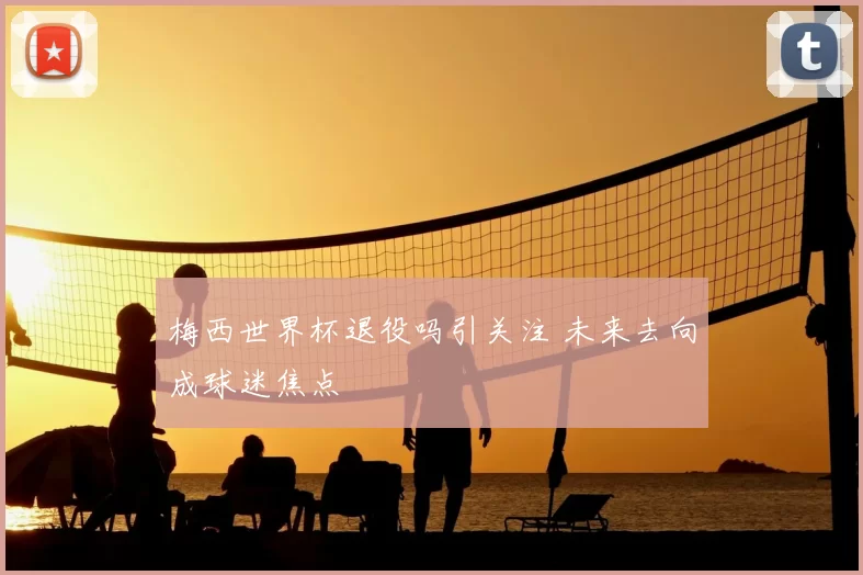 梅西世界杯退役吗引关注 未来去向成球迷焦点