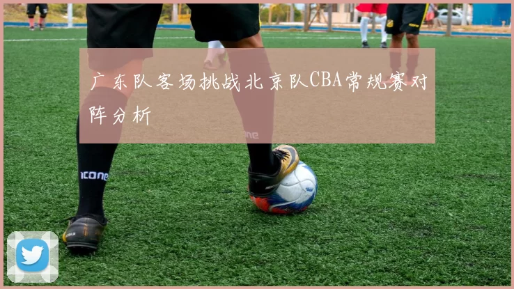 广东队客场挑战北京队CBA常规赛对阵分析
