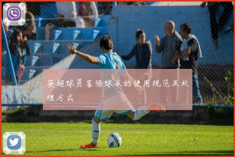 英超球员落场球衣的使用规范及处理方式