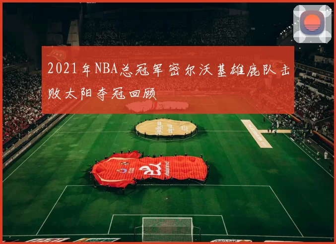 2021年NBA总冠军密尔沃基雄鹿队击败太阳夺冠回顾