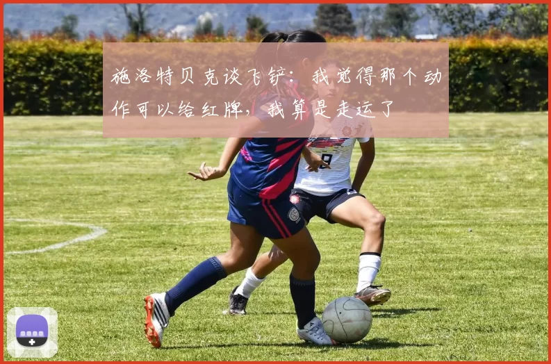 施洛特贝克谈飞铲：我觉得那个动作可以给红牌，我算是走运了