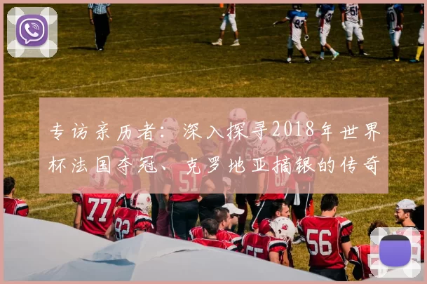 专访亲历者:深入探寻2018年世界杯法国夺冠、克罗地亚摘银的传奇历程