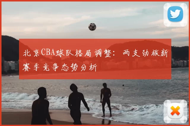 北京CBA球队格局调整：两支劲旅新赛季竞争态势分析