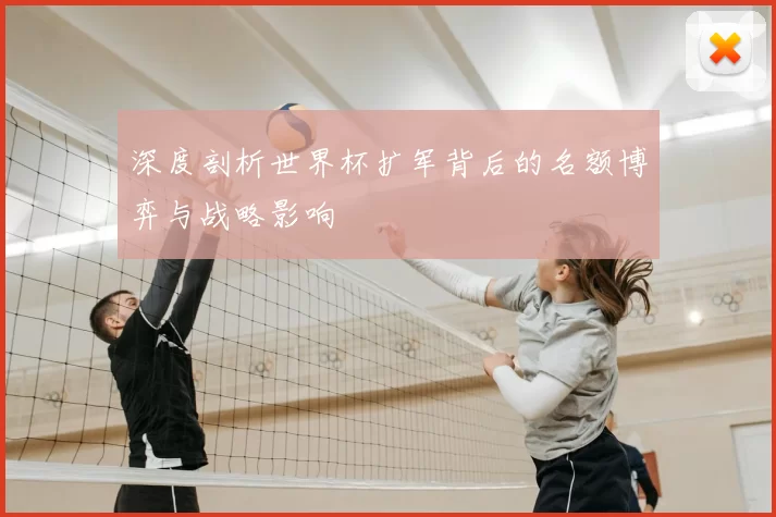 深度剖析世界杯扩军背后的名额博弈与战略影响