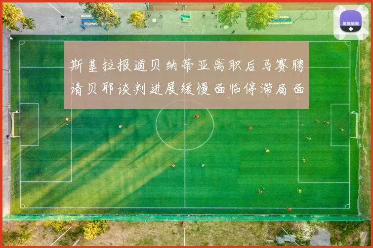 斯基拉报道贝纳蒂亚离职后马赛聘请贝耶谈判进展缓慢面临停滞局面