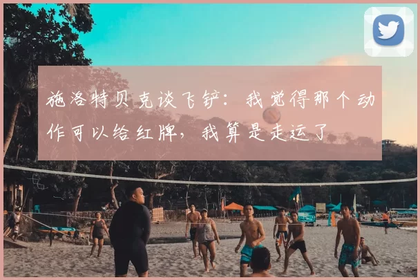 施洛特贝克谈飞铲：我觉得那个动作可以给红牌，我算是走运了