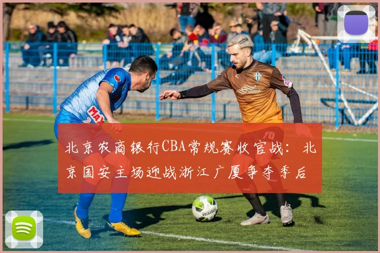 北京农商银行CBA常规赛收官战：北京国安主场迎战浙江广厦争夺季后赛席位