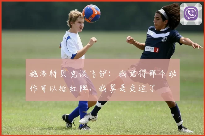 施洛特贝克谈飞铲:我觉得那个动作可以给红牌,我算是走运了