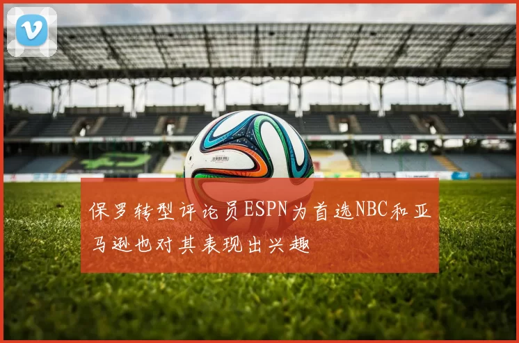 保罗转型评论员ESPN为首选NBC和亚马逊也对其表现出兴趣
