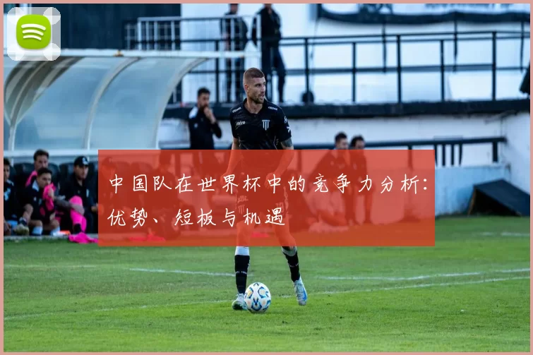 中国队在世界杯中的竞争力分析：优势、短板与机遇