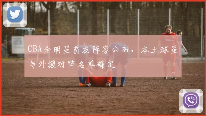 CBA全明星首发阵容公布，本土球星与外援对阵名单确定