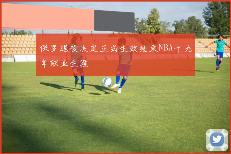 保罗退役决定正式生效结束NBA十九年职业生涯