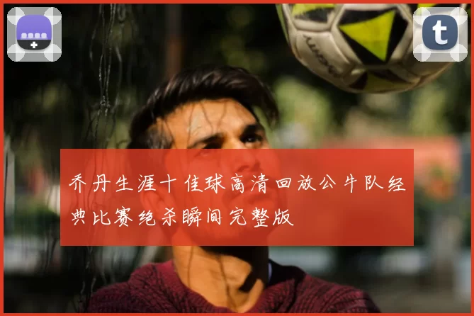 乔丹生涯十佳球高清回放公牛队经典比赛绝杀瞬间完整版