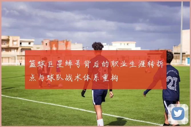 篮球巨星绰号背后的职业生涯转折点与球队战术体系重构