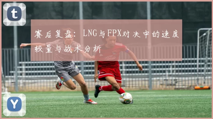 赛后复盘：LNG与FPX对决中的速度较量与战术分析