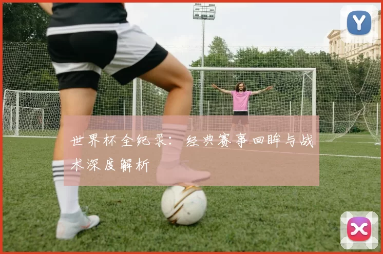 世界杯全纪录：经典赛事回眸与战术深度解析