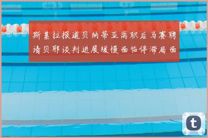 斯基拉报道贝纳蒂亚离职后马赛聘请贝耶谈判进展缓慢面临停滞局面