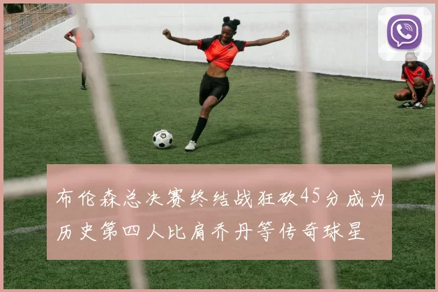 布伦森总决赛终结战狂砍45分成为历史第四人比肩乔丹等传奇球星
