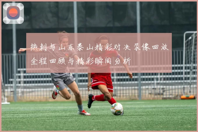 热刺与山东泰山精彩对决录像回放全程回顾与精彩瞬间分析