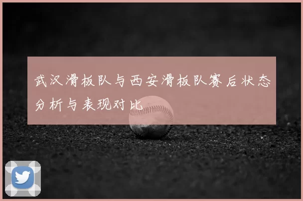 武汉滑板队与西安滑板队赛后状态分析与表现对比