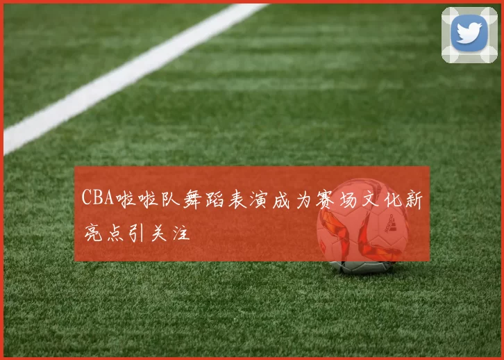 CBA啦啦队舞蹈表演成为赛场文化新亮点引关注