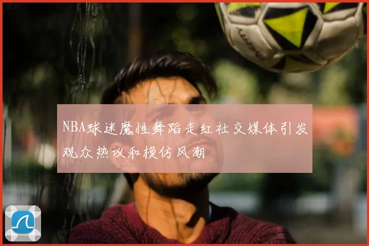 NBA球迷魔性舞蹈走红社交媒体引发观众热议和模仿风潮